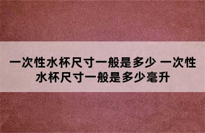 一次性水杯尺寸一般是多少 一次性水杯尺寸一般是多少毫升